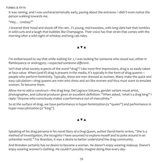 Forbes & Fifth
76
It was raining, and I was uncharacteristically early, pacing about the entrance. I didn’t even notice the
person walking towards me.
“Hey… Lindsay?”
J lowered their hood and shook off the rain. J’s young, mid-twenties, with long dark hair that tumbles
in wild curls and a laugh that bubbles like Champagne. Their voice has that strain that comes with the
morning after a wild night of whiskey and long cab rides.
▲▼▲
I’m embarrassed to say that while waiting for J, I was looking for someone who stood out, either in
flamboyance or androgyny. I expected someone different.
Isn’t that what society expects of the word “drag”? Like most first impressions, drag is so easily taken
at face value. When (and if) drag is present in the media, it’s typically in the form of drag queens—
people who perform femininity. Typically, these are men dressed as women. Many make the quick and
easy calculation—drag queens are men who dress and act like women and thus must want to emulate
women. To become them.
Allow me to add a construct—the drag king. Del Lagrace Volcano, gender variant visual artist,
photographer, and cultural producer gives an excellent definition: “When asked, ‘what’s a drag king?’ I
reply: ‘Anyone who consciously makes a performance out of masculinity.”
So at the surface of drag, we have performance in hyper-feminization (a “queen”) and performance in
hyper-masculinization (a “king”).
▲▼▲
Speaking of his drag persona in his novel Diary of a Drag Queen, author David Harris writes, “She is a
method of investigation, the incognito I have assumed to explore myself and to poke around in an
unfamiliar world.” For Brandon, it was a desire to better understand the drag community.
And Brandon certainly has no desire to become a woman. He doesn’t enjoy wearing makeup. Doesn’t
enjoy wearing women’s clothing. He couldn’t possibly imagine doing that every day.
 