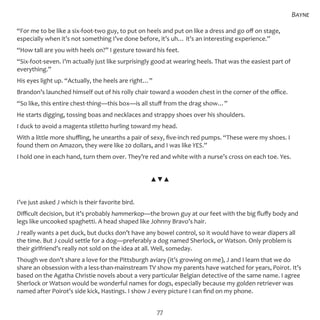 77
“For me to be like a six-foot-two guy, to put on heels and put on like a dress and go off on stage,
especially when it’s not something I’ve done before, it’s uh… it’s an interesting experience.”
“How tall are you with heels on?” I gesture toward his feet.
“Six-foot-seven. I’m actually just like surprisingly good at wearing heels. That was the easiest part of
everything.”
His eyes light up. “Actually, the heels are right…”
Brandon’s launched himself out of his rolly chair toward a wooden chest in the corner of the office.
“So like, this entire chest-thing—this box—is all stuff from the drag show…”
He starts digging, tossing boas and necklaces and strappy shoes over his shoulders.
I duck to avoid a magenta stiletto hurling toward my head.
With a little more shuffling, he unearths a pair of sexy, five-inch red pumps. “These were my shoes. I
found them on Amazon, they were like 20 dollars, and I was like YES.”
I hold one in each hand, turn them over. They’re red and white with a nurse’s cross on each toe. Yes.
▲▼▲
I’ve just asked J which is their favorite bird.
Difficult decision, but it’s probably hammerkop—the brown guy at our feet with the big fluffy body and
legs like uncooked spaghetti. A head shaped like Johnny Bravo’s hair.
J really wants a pet duck, but ducks don’t have any bowel control, so it would have to wear diapers all
the time. But J could settle for a dog—preferably a dog named Sherlock, or Watson. Only problem is
their girlfriend’s really not sold on the idea at all. Well, someday.
Though we don’t share a love for the Pittsburgh aviary (it’s growing on me), J and I learn that we do
share an obsession with a less-than-mainstream TV show my parents have watched for years, Poirot. It’s
based on the Agatha Christie novels about a very particular Belgian detective of the same name. I agree
Sherlock or Watson would be wonderful names for dogs, especially because my golden retriever was
named after Poirot’s side kick, Hastings. I show J every picture I can find on my phone.
Bayne
 
