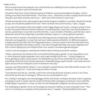 Forbes & Fifth
78
We’ve moved toward the penguins now, and the birds are wobbling into the outdoor part of their
enclosure. They don’t seem to mind the rain.
We admire them from a bench behind a group of children, noses pressed against the glass. I catch J
smiling at our black and white friends. “I love that. I love… birds have so many courting rituals and stuff.
They give each other presents, that’s just… that’s just so like humans in some way.”
I’d heard somewhere that male penguins give female penguins a pebble in courtship. Should the female
accept, she will add the pebble to her nest. “More romantic than some humans,” I joke. J laughs.
As we watch the penguins slide and waddle to their foggy playground in pairs, J brings me back in time
to their first performance for Rainbow Alliance’s annual drag show. Back then, they had identified as a
woman, presenting in a way that was fairly feminine. J was a member of Rainbow, and the show was in
desperate need of more drag kings. Essentially, Rainbow roped J in, so they agreed to perform.
That was when it started—that painful and confusing process of exploring a whole other part of
themself, owning gender in a way they had never really experienced before. It’s difficult to pinpoint
a single moment, but after that first drag performance, J came to a point in their life when they were
extremely dissatisfied with being a woman. They felt as though their body was slowly slipping out of
their control, slipping into the whirlpool that is our society’s normative (gendered) gaze.
I nod as I face the penguins, watching the children dance and hop around the windows.
“When I opened up that Pandora’s Box and started thinking about gender, it was impossible to shut
it. I think drag and exploring gender was a way to get through that for me… Facing misogyny so
much, getting cat-called, sexual assault. It’s feeling like you don’t have ownership of your own body,
something I think that every female experiences. Especially being a queer female—your body and your
rights and your life are being discussed on television every day.”
J pauses, eyes following the children—two small girls in pastel dresses, their little brother in jeans. This
is painful. I’m angry for J. I twist and wring my hands in my lap.
“I just became very fed up. I was like, I don’t even wanna be attractive anymore, and so I, for a time,
kind of hid myself away in androgyny. Which was very comfortable for me.”
For J, hiding in androgyny was wearing baggy clothes and hoods, running to the liquor store in pajamas,
and going to work in sweats. But the comfort that lied within androgyny would have a short shelf-life.
People began to question J, as they so often do with biologically unaligned, non-binary presentation.
The challenging of gender norms can be dangerous because it defines so much of people’s lives. “They
view it, I’ve noticed, as an attack on their personal views” J explains. “[Gender] defines that social
 