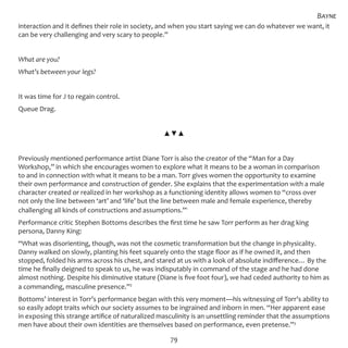 79
interaction and it defines their role in society, and when you start saying we can do whatever we want, it
can be very challenging and very scary to people.”
What are you?
What’s between your legs?
It was time for J to regain control.
Queue Drag.
▲▼▲
Previously mentioned performance artist Diane Torr is also the creator of the “Man for a Day
Workshop,” in which she encourages women to explore what it means to be a woman in comparison
to and in connection with what it means to be a man. Torr gives women the opportunity to examine
their own performance and construction of gender. She explains that the experimentation with a male
character created or realized in her workshop as a functioning identity allows women to “cross over
not only the line between ‘art’ and ‘life’ but the line between male and female experience, thereby
challenging all kinds of constructions and assumptions.”1
Performance critic Stephen Bottoms describes the first time he saw Torr perform as her drag king
persona, Danny King:
“What was disorienting, though, was not the cosmetic transformation but the change in physicality.
Danny walked on slowly, planting his feet squarely onto the stage floor as if he owned it, and then
stopped, folded his arms across his chest, and stared at us with a look of absolute indifference… By the
time he finally deigned to speak to us, he was indisputably in command of the stage and he had done
almost nothing. Despite his diminutive stature (Diane is five foot four), we had ceded authority to him as
a commanding, masculine presence.”2
Bottoms’ interest in Torr’s performance began with this very moment—his witnessing of Torr’s ability to
so easily adopt traits which our society assumes to be ingrained and inborn in men. “Her apparent ease
in exposing this strange artifice of naturalized masculinity is an unsettling reminder that the assumptions
men have about their own identities are themselves based on performance, even pretense.”3
Bayne
 