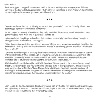 Forbes & Fifth
80
Bottoms suggests drag performance as a method for experiencing a new reality of possibilities—
carrying of the body, attitude, personality—that’s different from those of one’s “natural” state.4
In this
sense, drag is performance of gender as a social construct.
▲▼▲
“You know, the hardest part is thinking about who your persona is,” J tells me. “I really think it took
years to get a grasp on who I am as a drag king.”
When J began performing after college, they really started to think…What does it mean when I start
performing as a male? What kind of guy would I want to be?
J observed other drag kings, and realized that most were embodying one-dimensional characters.
Misogynistic and authoritative. Stereotypical.
“I just thought to myself, like, jeez, there’s so many different ways to express masculinity but this is the
best we can come up with? We’re creative minds and we’re performing gender, and this is the best we
have to offer?”
Torr does a wonderful job of breaking down this experience: “If male and female identities can coexist
within the same body, then the concept of singular identity, let alone singular gender, is thrown into
question. Do we really ‘know’ ourselves as well as we tend to assume? Can exploring alternative
identities lead to a fuller understanding of the self as multiple and mutable?”5
Christiana Molldrem, PhD candidate at the University of Pittsburgh with a focus in performance and
theatre, explains: “It can be a way for them to embrace parts of their personality… These successful
drag queens—Sharon Needles, Alaska Thunderfuck, all of them—have built characters outside of
stereotypes. It’s important to recognize too just how intimate and fluid the gender transformation can
seem for some participants, as their new alter egos come to life in the studio.”
▲▼▲
Josh Long is J’s drag king persona. Josh is very much a part of who J is. He’s a community organizer, and
more politically active than J could ever be. Josh is a vegan. The kind of person who would recycle gray
water. He is able to live the life that J wishes they could.
 