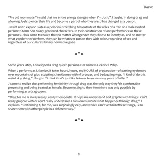 81
“My old roommate Tim said that my entire energy changes when I’m Josh,” J laughs. In doing drag and
allowing Josh to enter their life and become a part of who they are, J has changed as a person.
J went on to expand Josh as a persona, stretching him outside of the roles of a man or a male-bodied
person to form non-binary gendered characters. In their construction of and performance as these
personas, J has come to realize that no matter what gender they choose to identify as, and no matter
what gender they perform, they can be whatever person they wish to be, regardless of sex and
regardless of our culture’s binary normative gaze.
▲▼▲
Some years later, J developed a drag queen persona. Her name is Lickorice Whip.
When J performs as Lickorice, it takes hours, hours, and HOURS of preparation—of pasting eyebrows
over mountains of glue, sculpting cheekbones with of bronzer, and bedazzling wigs. “I kind of do this
weird skip thing,” J laughs. “I think that’s just like leftover from so many years of ballet.”
J came to realize that performing femininity through drag was the only way they felt comfortable
presenting and being treated as female. Reconnecting to their femininity was only possible by
performing as a drag queen.
“Drag for me is always really, really therapeutic. It helps me understand and grapple with things I can’t
really grapple with or don’t really understand. I can communicate what happened through drag,” J
explains. “Performing it, for me, was surprisingly easy, and while I can’t verbalize these things, I can
share them with other people in a different way.”
▲▼▲
Bayne
 