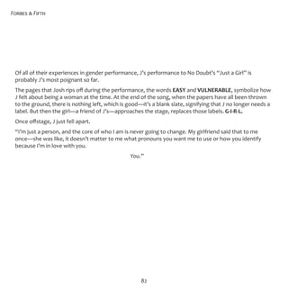 Forbes & Fifth
82
Of all of their experiences in gender performance, J’s performance to No Doubt’s “Just a Girl” is
probably J’s most poignant so far.
The pages that Josh rips off during the performance, the words EASY and VULNERABLE, symbolize how
J felt about being a woman at the time. At the end of the song, when the papers have all been thrown
to the ground, there is nothing left, which is good—it’s a blank slate, signifying that J no longer needs a
label. But then the girl—a friend of J’s—approaches the stage, replaces those labels. G-I-R-L.
Once offstage, J just fell apart.
“I’m just a person, and the core of who I am is never going to change. My girlfriend said that to me
once—she was like, it doesn’t matter to me what pronouns you want me to use or how you identify
because I’m in love with you.
						You.”	
 