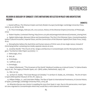 85
References
Religion as ideology of conquest: state motivations reflected in policy and architecture
(Kizior)
Endnotes
1. Daniel Goffman, The Ottoman Empire and Early Modern Europe (Cambridge: Cambridge University Press,
2002), 33, 47, 68-69, 85-86.
2. Dr. Pinar Emiralioglu, February 7th, 2013 Lecture, History of the Ottoman Empire (University of Pittsburgh,
2013).
3. Robert Hayden, Contested Sharing, http://www.ucis.pitt.edu/antagonistictolerance/Contested_sharing.html.
4. Cigdem Kafescioglu, Between Edirne and Konstantiniyye: The City’s First Ottoman Years, Constantinopolis/Is-
tanbul: Cultural Encounter, Imperial Vision, and the Construction of the Ottoman Capital (Penn State Press, 2009),
18-20.
5. Monophysites believe the dual divine and human natures of Christ were of one single nature, instead of
Christ being bother containing two totally separate natures at once.
6. Jonathan Bardill, “The Church of Sts. Sergius and Bacchus in Constantinople and the Monophysite Refu-
gees,” Dumbarton Oaks Papers 54 (2000), 1-11.
7. Kafescioglu, 18-22.
8. Ibid, 48.
9. Emiralioglu.
10. Goffman, 90-91.
11. Emiralioglu.
12. Robert Hillenbrand, “‘The Ornament of the World’: Medieval Cordoba as a Cultural Center,” in Salma Khadra
Jayyusi, ed., The Legacy of Muslim Spain, vol. 1 (Brill, Leiden, Netherlands, 1992), 128.
13. Ibid, 132-133.
14. Jerrilynn D. Dodds, “The Great Mosque of Córdoba,” in Jerrilynn D. Dodds, ed., Al-Andalus. The Art of Islam-
ic Spain (Metropolitan Museum of Art, NY, 1992), 24.
15. William Phillips, Jr., and Carla Rahn Phillips, The Rise of Spain to International Prominence, A Concise History
of Spain, (Cambridge, Cambridge University Press, 2010), 98.
16. Alhambra Decree was a factor in expelling the Jews from Spain in 1492. Due to this persecution, most Span-
ish Jews migrated to Constantinople where they would find a more tolerant environment.
 