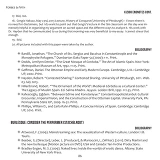 Forbes & Fifth
86
KIZIOR endNOTES CONT.
17. Ibid, 100.
18. Cengiz Haksoz, May 23rd, 2013 Lecture, History of Conquest (University of Pittsburgh) – I know there is
no need for disclaimers, but I do want to point out that Cengiz’s lecture in the ISA classroom on this day was im-
mensely helpful in organizing my argument on sacred space and the different ways to analyze it. His work with
Dr. Hayden that he communicated to us during that morning was very beneficial to my essay. I cannot stress that
enough.
19. Ibid.
20. All pictures included with this paper were taken by the author.
Bibliography
◈◈ Bardill, Jonathan. “The Church of Sts. Sergius and Bacchus in Constantinople and the
Monophysite Refugees.” Dumbarton Oaks Paper 54 (2000): 1-11. Print.
◈◈ Dodds, Jerrilynn Denise. “The Great Mosque of Cordoba.” The Art of Islamic Spain. New York:
Metropolitan Museum of Art, 1992. 11-25. Print.
◈◈ Goffman, Daniel. The Ottoman Empire and Early Modern Europe. Cambridge, U.K.: Cambridge
UP, 2002. Print.
◈◈ Hayden, Robert. “Contested Sharing.” Contested Sharing. University of Pittsburgh, 2011. Web.
03 July 2013.
◈◈ Hillenbrand, Robert. “’The Ornament of the World’: Medieval Córdoba as a Cultural Center.”
The Legacy of Muslim Spain. Ed. Salma Khadra. Jayyusi. Leiden: Brill, 1992. 112-35. Print.
◈◈ Kafescioğlu, Çiğdem. “Between Edirne and Konstaniyye.” Constantinopolis/Istanbul: Cultural
Encounter, Imperial Vision, and the Construction of the Ottoman Capital. University Park, PA:
Pennsylvania State UP, 2009. 16-52. Print.
◈◈ Phillips, William D., and Carla Rahn Phillips. A Concise History of Spain. Cambridge: Cambridge
UP, 2010. Print.
Burlesque: Consider the Performer (Stachelrodt)
Bibliography
◈◈ Attwood, F. (2009). Mainstreaming sex: The sexualization of Western culture. London: I.B.
Tauris.
◈◈ Beeber, G. (Director), Leber, L. (Producer), & Marraccini, L. (Writer). (2011). Dirty Martini and
the new burlesque [Motion picture on DVD]. USA and Canada: Ten-In-One Productions.
◈◈ Bradley-Engen, M. S. (2009). Naked lives: Inside the worlds of erotic dance. Albany: State
University of New York Press.
 