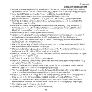 87
References
Stachelrodt Bibliography Cont.
◈◈ Buszek, M. (1999). Representing “Awarishness”: Burlesque, Feminist Transgression, and the
19th-Century Pin-up. TDR/The Drama Review, 43(4), 141-162. doi: 10.1162/105420499760263606
◈◈ Coco Deville [Photograph found in I’m sexy and I know it, London]. (2013,
July 6). Retrieved May 23, 2014, from https://www.facebook.com/photo.
php?fbid=10200787627726491&set=a.1520736151816.71411.1636943773&type=3&theater
◈◈ Darlinda, D. J. (2013, March 10). Feminist neo burlesque speech. Speech presented in The
Slipper Room, New York City.
◈◈ Equador The Wizard [Photograph found in Planetivy.com, London]. (2013, November 23).
Retrieved June 11, 2014, from http://suhailpatel.co.uk/category/reviews/#.U5jIcPmwJX9
(Originally photographed 2013, November 23)
◈◈ Honeysuckle, H. (2014, May 16). [Personal interview].
◈◈ Jorgensen, D. L. (1989). Observing and gathering information. In Participant observation: A
methodology for human studies (pp. 82-96). Newbury Park, CA: Sage Publications.
◈◈ Levy, A. (2006). Female chauvinist pigs. In Female chauvinist pigs: Women and the rise of
raunch culture. New York: Free Press.
◈◈ Lily St. Cyr. (2007, May 30). Retrieved June 4, 2014, from http://www.christies.com/lotfinder/
LotDetailsPrintable.aspx?intObjectID=4912543
◈◈ Marra, K., & Senelick, L. (1994). Gender in Performance: The Presentation of Difference in the
Performing Arts. Tdr (1988-), 38(1), 171. doi: 10.2307/1146363
◈◈ Mazer, S., & Allen, R. C. (1993). Horrible Prettiness: Burlesque and American Culture. Tdr (1988-
), 37(3), 207. doi: 10.2307/1146320
◈◈ McQueen, S. (2014, April 15). [Telephone interview].
◈◈ Mercer, A. (Director). (2010). Bump & grind: The story of burlesque [Motion picture on DVD].
All regions: Vintage Film Productions.
◈◈ Nally, C. (2009). Grrrly hurly burly: Neo-burlesque and the performance of gender. Textual
Practice, 23(4), 621-643. doi: 10.1080/09502360903000554
◈◈ The Pussycat Dolls [Photograph found in Burlesque Clothing]. (2012, November 28). Retrieved
June 11, 2014, from http://burlesqueclothinguk.com/tag/burlesque-outfits/
◈◈ Rupp, L. J., & Taylor, V. A. (2003). We’re not just lip-synching up here, we’re changing lives. In
Drag queens at the 801 cabaret (pp. 189-209). Chicago: University of Chicago Press.
◈◈ Siebler, K. (2014). What’s so feminist about garters and bustiers? Neo-burlesque as post-
feminist sexual liberation. Journal of Gender Studies. doi: 10.1080/09589236.2013.861345
◈◈ Sin, E. (2014, May 5). [Personal interview].
◈◈ Spankings, F. (2014, March 29). [Personal interview].
 