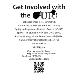Get Involved with
the !
First Experiences in Research (FE-R)
Continuing Experiences in Research (CE-R)
Spring Undergraduate Research Awards (SPURA)
Spring Field Studies in New York City (FSNYC)
Summer Undergraduate Research Awards (SURA)
Summer International Field Studies (IFS)
Forbes & Fifth
OUR Nights
Like us on Facebook!
Web:
Blog:
Facebook:
www.as.pitt.edu/our
www.ourpitt.blogspot.com
O.U.R. Pitt
 