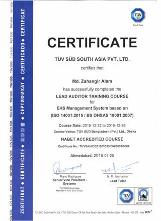 South Asia
CERTIFICATE
TOV SOD SOUTH ASIA PVT. LTD.
certifies that
Md. Zahangir Alam
has successfully completed the
LEAD AUDITOR TRAINING COURSE
for
EHS Management System based on
(ISO 14001 :20151 BS OHSAS 18001 :2007)
Course Date: 2015-12-22 to 2015-12-26
Course Venue: TOV SOD Bangladesh (Pvt.) Ltd., Dhaka
NABET ACCREDITED COURSE
Certificate No.: TUVSAlAC/2015/PQ35/0H/0003/0004
Ahmedabad, 2016-01-25
([bcfJf0
Mario Rodrigues
Senior Vice President -
Systems
TOV SOD South Asia
Member of TOV SOD Group
r~
~,~~..- ~
N. R. Jaishankar
Lead Tutor
TUV SUD South Asia Pvt. Ltd.• TUV SUD Group' Off Saki Vihar Road' Saki Naka • Andheri (East) • Mumbai - 400072 • India rev"
 