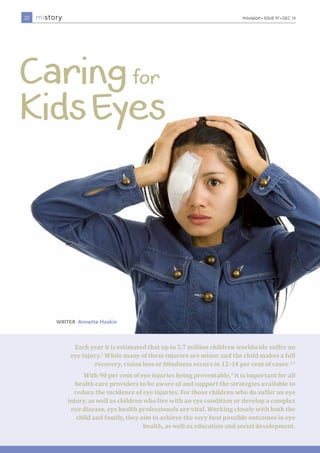 mistory mivision • ISSUE 97 • DEC 14 
Each year it is estimated that up to 5.7 million children worldwide suffer an 
eye injury.1 While many of these injuries are minor and the child makes a full 
recovery, vision loss or blindness occurs in 12–14 per cent of cases.2,3 
With 90 per cent of eye injuries being preventable,3 it is important for all 
health care providers to be aware of and support the strategies available to 
reduce the incidence of eye injuries. For those children who do suffer an eye 
injury, as well as children who live with an eye condition or develop a complex 
eye disease, eye health professionals are vital. Working closely with both the 
child and family, they aim to achieve the very best possible outcomes in eye 
health, as well as education and social development. 
22 
writeR Annette Hoskin 
 