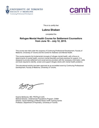This is to certify that
Lubna Shaban
completed the
Refugee Mental Health Course for Settlement Counsellors
from June 16 – July 12, 2015.
This course was held under the auspices of Continuing Professional Development, Faculty of
Medicine, University of Toronto and the Centre for Addiction and Mental Health.
This course presents the fundamental concepts of refugee mental health, with a focus on
determinants of mental health, common mental disorders and best practices for support. It is
designed to provide settlement and social service providers with the necessary information, skills
and tools required to identify, screen and support refugee clients with mental health problems.
This educational activity has been approved as an accredited event by Continuing Professional
Development, Faculty of Medicine, University of Toronto.
Kwame McKenzie, MD, FRCPsych (UK)
Medical Director, Underserved Populations Program, CAMH
Director, Social Aetiology of Mental Illness CIHR Training Centre
Professor, Department of Psychiatry, University of Toronto
 