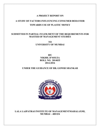 A PROJECT REPORT ON
A STUDY OF FACTORS INFLUENCING CONSUMER BEHAVIOR
TOWARDS USE OF PLASTIC MONEY
SUBMITTED IN PARTIAL FULFILMENT OF THE REQUIREMENTS FOR
MASTER OF MANAGEMENT STUDIES
TO
UNIVERSITY OF MUMBAI
BY
NIKHIL D’SOUZA
ROLL NO. 2014035
2014-2016
UNDER THE GUIDANCE OF DR. GOWRI SHANKAR
LALA LAJPATRAI INSTITUTE OF MANAGEMENTMAHALAXMI,
MUMBAI – 400 034
 