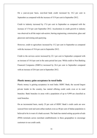 11
On a year-on-year basis, non-food bank credit increased by 18.2 per cent in
September as compared with the increase of 15.9 per cent in September 2012.
Credit to industry increased by 17.6 per cent in September as compared with the
increase of 17.0 per cent September 2012. Acceleration in credit growth to industry
was observed in all the major sub-sectors, barring engineering, construction, glass and
glassware and mining and quarrying.
However, credit to agriculture increased by 13.2 per cent in September as compared
with the increase of 19.6 per cent in September 2012.
Credit to the services sector increased by 22.1 per cent in September compared with
an increase of 14.4 per cent in the same period last year. While credit to Non Banking
Financial Companies (NBFCs) increased by 26.6 per cent in September compared
with an increase of 28.4 per cent in September 2012.
Plastic money gains acceptance in rural India
Plastic money is gaining acceptance in rural India. HDFC Bank, the second largest
private lender in the country, has started offering credit cards even at its rural
branches. Bank branches in areas with a population of up to 9,999 are classified as
rural branches.
On an incremental basis, nearly 25 per cent of HDFC Bank‘s credit cards are now
sourced from rural and semi-urban markets even as 40 per cent of Indian population is
believed to be in want of a bank account. The bank has started setting up point-of-sale
(POS) terminals across merchant establishments in these geographies to encourage
customers to use credit cards.
 