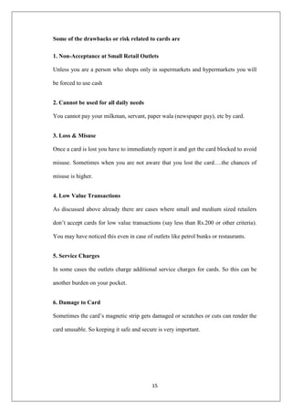 15
Some of the drawbacks or risk related to cards are
1. Non-Acceptance at Small Retail Outlets
Unless you are a person who shops only in supermarkets and hypermarkets you will
be forced to use cash
2. Cannot be used for all daily needs
You cannot pay your milkman, servant, paper wala (newspaper guy), etc by card.
3. Loss & Misuse
Once a card is lost you have to immediately report it and get the card blocked to avoid
misuse. Sometimes when you are not aware that you lost the card….the chances of
misuse is higher.
4. Low Value Transactions
As discussed above already there are cases where small and medium sized retailers
don‘t accept cards for low value transactions (say less than Rs.200 or other criteria).
You may have noticed this even in case of outlets like petrol bunks or restaurants.
5. Service Charges
In some cases the outlets charge additional service charges for cards. So this can be
another burden on your pocket.
6. Damage to Card
Sometimes the card‘s magnetic strip gets damaged or scratches or cuts can render the
card unusable. So keeping it safe and secure is very important.
 