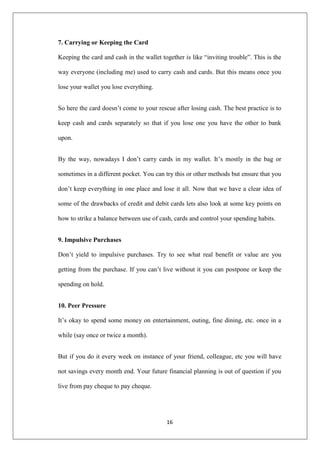 16
7. Carrying or Keeping the Card
Keeping the card and cash in the wallet together is like ―inviting trouble‖. This is the
way everyone (including me) used to carry cash and cards. But this means once you
lose your wallet you lose everything.
So here the card doesn‘t come to your rescue after losing cash. The best practice is to
keep cash and cards separately so that if you lose one you have the other to bank
upon.
By the way, nowadays I don‘t carry cards in my wallet. It‘s mostly in the bag or
sometimes in a different pocket. You can try this or other methods but ensure that you
don‘t keep everything in one place and lose it all. Now that we have a clear idea of
some of the drawbacks of credit and debit cards lets also look at some key points on
how to strike a balance between use of cash, cards and control your spending habits.
9. Impulsive Purchases
Don‘t yield to impulsive purchases. Try to see what real benefit or value are you
getting from the purchase. If you can‘t live without it you can postpone or keep the
spending on hold.
10. Peer Pressure
It‘s okay to spend some money on entertainment, outing, fine dining, etc. once in a
while (say once or twice a month).
But if you do it every week on instance of your friend, colleague, etc you will have
not savings every month end. Your future financial planning is out of question if you
live from pay cheque to pay cheque.
 