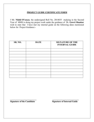 PROJECT GUIDE CERTIFICATE FORM
I Mr. Nikhil D’souza, the undersigned Roll No. 2014035 studying in the Second
Year of MMS is doing my project work under the guidance of Dr. Gowri Shankar
wish to state that I have met my internal guide on the following dates mentioned
below for Project Guidance:-
SR. NO. DATE SIGNATURE OF THE
INTERNAL GUIDE
______________________ ______________________
Signature of the Candidate Signature of Internal Guide
 