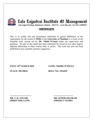 Certificate
This is to certify that the dissertation submitted in partial fulfillment of the
requirement for the award of MMS of the University of Mumbai is a result of the
bonafide work carried out by Mr. Nikhil D’souza under my supervision and
guidance. No part of this report has been submitted for award of any other degree,
diploma fellowship or other similar titles or prizes. The work has also not been
published in any scientific journals/ magazines.
DATE: 10th
MARCH 2016 NAME: NIKHIL D’SOUZA
PLACE: MUMBAI ROLL NO.: 2014035
------------------------------ ---------------------------
DR. V. B. ANGADI DR. GOWRI SHANKAR
(DIRECTOR, LLIM) (PROJECT GUIDE)
 