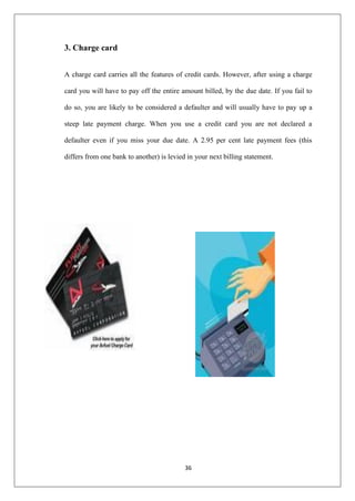 36
3. Charge card
A charge card carries all the features of credit cards. However, after using a charge
card you will have to pay off the entire amount billed, by the due date. If you fail to
do so, you are likely to be considered a defaulter and will usually have to pay up a
steep late payment charge. When you use a credit card you are not declared a
defaulter even if you miss your due date. A 2.95 per cent late payment fees (this
differs from one bank to another) is levied in your next billing statement.
 