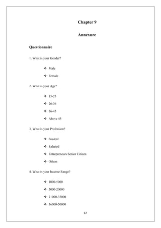 67
Chapter 9
Annexure
Questionnaire
1. What is your Gender?
 Male
 Female
2. What is your Age?
 15-25
 26-36
 36-45
 Above 45
3. What is your Profession?
 Student
 Salaried
 Entrepreneurs Senior Citizen
 Others
4. What is your Income Range?
 1000-5000
 5000-20000
 21000-35000
 36000-50000
 