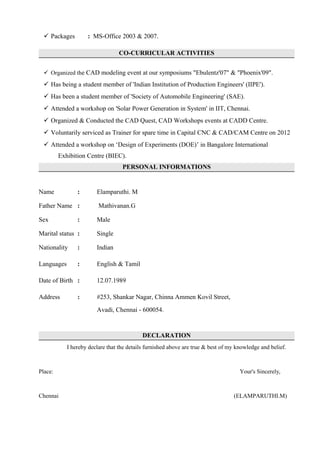  Packages : MS-Office 2003 & 2007.
CO-CURRICULAR ACTIVITIES
 Organized the CAD modeling event at our symposiums "Ebulentz'07" & "Phoenix'09".
 Has being a student member of 'Indian Institution of Production Engineers' (IIPE').
 Has been a student member of 'Society of Automobile Engineering' (SAE).
 Attended a workshop on 'Solar Power Generation in System' in IIT, Chennai.
 Organized & Conducted the CAD Quest, CAD Workshops events at CADD Centre.
 Voluntarily serviced as Trainer for spare time in Capital CNC & CAD/CAM Centre on 2012
 Attended a workshop on ‘Design of Experiments (DOE)’ in Bangalore International
Exhibition Centre (BIEC).
PERSONAL INFORMATIONS
Name : Elamparuthi. M
Father Name : Mathivanan.G
Sex : Male
Marital status : Single
Nationality : Indian
Languages : English & Tamil
Date of Birth : 12.07.1989
Address : #253, Shankar Nagar, Chinna Ammen Kovil Street,
Avadi, Chennai - 600054.
DECLARATION
I hereby declare that the details furnished above are true & best of my knowledge and belief.
Place: Your's Sincerely,
Chennai (ELAMPARUTHI.M)
 