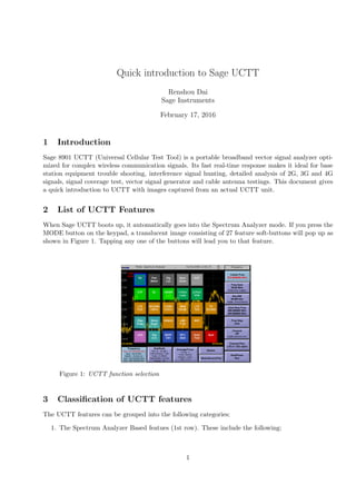 Quick introduction to Sage UCTT
Renshou Dai
Sage Instruments
February 17, 2016
1 Introduction
Sage 8901 UCTT (Universal Cellular Test Tool) is a portable broadband vector signal analyzer opti-
mized for complex wireless communication signals. Its fast real-time response makes it ideal for base
station equipment trouble shooting, interference signal hunting, detailed analysis of 2G, 3G and 4G
signals, signal coverage test, vector signal generator and cable antenna testings. This document gives
a quick introduction to UCTT with images captured from an actual UCTT unit.
2 List of UCTT Features
When Sage UCTT boots up, it automatically goes into the Spectrum Analyzer mode. If you press the
MODE button on the keypad, a translucent image consisting of 27 feature soft-buttons will pop up as
shown in Figure 1. Tapping any one of the buttons will lead you to that feature.
Figure 1: UCTT function selection
3 Classiﬁcation of UCTT features
The UCTT features can be grouped into the following categories:
1. The Spectrum Analyzer Based featues (1st row). These include the following:
1
 