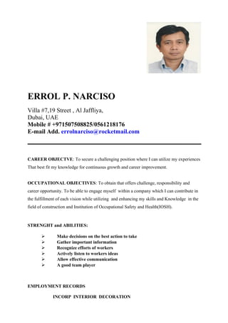 ERROL P. NARCISO
Villa #7,19 Street , Al Jaffliya,
Dubai, UAE
Mobile # +971507508825/0561218176
E-mail Add. errolnarciso@rocketmail.com
CAREER OBJECTVE: To secure a challenging position where I can utilize my experiences
That best fit my knowledge for continuous growth and career improvement.
OCCUPATIONAL OBJECTIVES: To obtain that offers challenge, responsibility and
career opportunity. To be able to engage myself within a company which I can contribute in
the fulfillment of each vision while utilizing and enhancing my skills and Knowledge in the
field of construction and Institution of Occupational Safety and Health(IOSH).
STRENGHT and ABILITIES:
 Make decisions on the best action to take
 Gather important information
 Recognize efforts of workers
 Actively listen to workers ideas
 Allow effective communication
 A good team player
EMPLOYMENT RECORDS
INCORP INTERIOR DECORATION
 