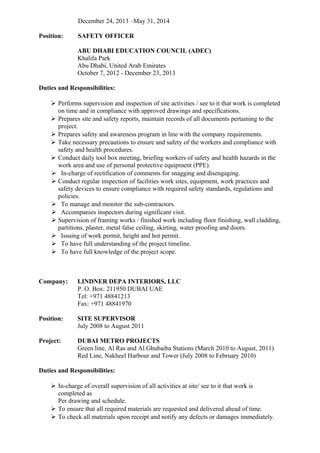 December 24, 2013 –May 31, 2014
Position: SAFETY OFFICER
ABU DHABI EDUCATION COUNCIL (ADEC)
Khalifa Park
Abu Dhabi, United Arab Emirates
October 7, 2012 - December 23, 2013
Duties and Responsibilities:
 Performs supervision and inspection of site activities / see to it that work is completed
on time and in compliance with approved drawings and specifications.
 Prepares site and safety reports, maintain records of all documents pertaining to the
project.
 Prepares safety and awareness program in line with the company requirements.
 Take necessary precautions to ensure and safety of the workers and compliance with
safety and health procedures.
 Conduct daily tool box meeting, briefing workers of safety and health hazards in the
work area and use of personal protective equipment (PPE).
 In-charge of rectification of comments for snagging and disengaging.
 Conduct regular inspection of facilities work sites, equipment, work practices and
safety devices to ensure compliance with required safety standards, regulations and
policies.
 To manage and monitor the sub-contractors.
 Accompanies inspectors during significant visit.
 Supervision of framing works / finished work including floor finishing, wall cladding,
partitions, plaster, metal false ceiling, skirting, water proofing and doors.
 Issuing of work permit, height and hot permit.
 To have full understanding of the project timeline.
 To have full knowledge of the project scope.
Company: LINDNER DEPA INTERIORS, LLC
P. O. Box: 211950 DUBAI UAE
Tel: +971 48841213
Fax: +971 48841970
Position: SITE SUPERVISOR
July 2008 to August 2011
Project: DUBAI METRO PROJECTS
Green line, Al Ras and Al Ghubaiba Stations (March 2010 to August, 2011)
Red Line, Nakheel Harbour and Tower (July 2008 to February 2010)
Duties and Responsibilities:
 In-charge of overall supervision of all activities at site/ see to it that work is
completed as
Per drawing and schedule.
 To ensure that all required materials are requested and delivered ahead of time.
 To check all materials upon receipt and notify any defects or damages immediately.
 