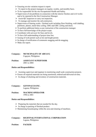  Ensuring on-site variation request is report.
 To report to the project managers on regular, weekly, and monthly basis.
 To be responsible for the site Occupational Health and Safety.
 Supervision of site problems in connection with the interior finishes and civil works
and to be reported to the Site Construction Manager.
 Assist QC inspectors to carry out inspection.
 To manage and monitor the sub-contractors.
 Supervision of framing works / finished work including floor finishing, wall cladding,
partitions, plaster, metal false ceiling, GRG and GRC ceiling and doors.
 To perform additional duties as per instruction of the construction manager.
 To have full knowledge of the project scope.
 Coordinate with surveyor for lines and levels.
 To have full understanding of project time line.
 Issuing of work permit such as hot and height permit.
 In charge of rectification of comments snagging and de-snagging.
 Make site report.
Company: MUNICIPALITY OF ABULUG
Cagayan, Philippines
Position: ASSISTANT SUPERVISOR
2001 to 2004
Duties and Responsibilities:
 Assisting supervisor and engineer in monitoring small scale construction projects.
 Ensure all required materials are being monitored, ordered and delivered on time.
 In charge of checking and inventory of construction materials.
Company: GENNPACCO INC.
Laguna, Philippines
Position: MACHINE OPERATOR
1996 to 2001
Duties and Responsibilities:
 Preparing the materials that are needed for the day.
 In charge in packing of finished product.
 Maintaining housekeeping within the area and cleaning of machines.
Company: RIGHTPAK INTERNATIONAL CORPORATION
Laguna, Philippines
Position: PACKER
 