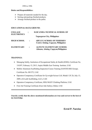 1992 to 1996
Duties and Responsibilities:
 Prepare all materials needed for the day.
 Sorting and packing finished products.
 Arrange finished product in the pallet.
EDUCATIONAL BACK GROUND:
COLLAGE : ILOCANDIA TECHNICAL SCHOOL OF
ELECTRONICS
Tuguegarao City, Philippines
HIGH SCHOOL : ABULUG SCHOOL OF FISHERIES
Centro Abulug, Cagayan, Philippines
ELEMENTARY : ALINUNU ELEMENTARY SCHOOL
Alinunu, Abulug, Cagayan,Philippines
TRAININGS:
• Managing Safely, Institution of Occupational Safety & Health (IOSH), Certificate No.
116397, February 15, 2013, Aspire Middle East Training Institute, UAE
• Mobile Aluminum Scaffolding Inspection Course Training (SANTIS HSE Group),
Certificate No. 001372, UAE
• Operators Competency Certificate for Up wright Scissor Lift, Model: UX 26, July 13,
2009, (Al Laith Scaffolding, LLC), UAE
• Operators Competency Certificate, HEK MAST Climbing Platform, UAE
• First Aid Training Certificate (Euro link Safety), Dubai, UAE
I hereby certify that the above mentioned information are true and correct to the best of
my knowledge.
Errol P. Narciso
 
