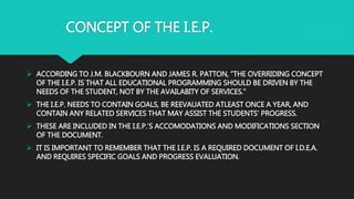 CONCEPT OF THE I.E.P.
 ACCORDING TO J.M. BLACKBOURN AND JAMES R. PATTON, “THE OVERRIDING CONCEPT
OF THE I.E.P. IS THAT ALL EDUCATIONAL PROGRAMMING SHOULD BE DRIVEN BY THE
NEEDS OF THE STUDENT, NOT BY THE AVAILABITY OF SERVICES.”
 THE I.E.P. NEEDS TO CONTAIN GOALS, BE REEVAUATED ATLEAST ONCE A YEAR, AND
CONTAIN ANY RELATED SERVICES THAT MAY ASSIST THE STUDENTS’ PROGRESS.
 THESE ARE INCLUDED IN THE I.E.P.’S ACCOMODATIONS AND MODIFICATIONS SECTION
OF THE DOCUMENT.
 IT IS IMPORTANT TO REMEMBER THAT THE I.E.P. IS A REQUIRED DOCUMENT OF I.D.E.A.
AND REQUIRES SPECIFIC GOALS AND PROGRESS EVALUATION.
 