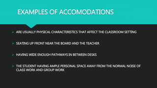 EXAMPLES OF ACCOMODATIONS
 ARE USUALLY PHYSICAL CHARACTERISTICS THAT AFFECT THE CLASSROOM SETTING
 SEATING UP FRONT NEAR THE BOARD AND THE TEACHER
 HAVING WIDE ENOUGH PATHWAYS IN BETWEEN DESKS
 THE STUDENT HAVING AMPLE PERSONAL SPACE AWAY FROM THE NORMAL NOISE OF
CLASS WORK AND GROUP WORK
 