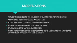 MODIFICATIONS
 A STUDENT BEING ABLE TO USE SOME SORT OF SMART DEVICE TO TYPE HIS WORK
 A SHORTENED TEST THAT INCLUDES A WORD BANK
 ADDITIONAL TIME TO COMPLETE TESTS AND ASSIGNMENTS
 SKELETAL NOTES THAT GIVE AN OUTLINE OF LECTURES
 CALCULATORS, BRAIL, LAPTOPS, SMART DEVICES
 TAKING TESTS OUTSIDE OF THE CLASSROOM AND BEING ALLOWED TO USE A NOTECARD
OR OPEN BOOK TO RELIEVE TEST TAKING ANXIETY.
 