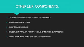 OTHER I.E.P. COMPONENTS:
 STATEMENT-PRESENT LEVELS OF STUDENT’S PERFORMANCE
 MEASURABLE ANNUAL GOALS
 SHORT-TERM BENCHMARKS
 OBEJECTIVES THAT ALLOW STUDENT INVOLVEMENT IN THEIR OWN PROGRESS
 SUPPLEMENTAL AIDES TO ASSIST THE STUDENT’S PROGRESS
 