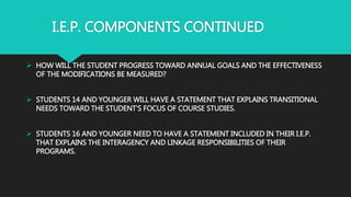 I.E.P. COMPONENTS CONTINUED
 HOW WILL THE STUDENT PROGRESS TOWARD ANNUAL GOALS AND THE EFFECTIVENESS
OF THE MODIFICATIONS BE MEASURED?
 STUDENTS 14 AND YOUNGER WILL HAVE A STATEMENT THAT EXPLAINS TRANSITIONAL
NEEDS TOWARD THE STUDENT’S FOCUS OF COURSE STUDIES.
 STUDENTS 16 AND YOUNGER NEED TO HAVE A STATEMENT INCLUDED IN THEIR I.E.P.
THAT EXPLAINS THE INTERAGENCY AND LINKAGE RESPONSIBILITIES OF THEIR
PROGRAMS.
 