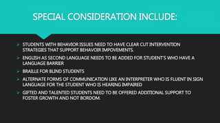 SPECIAL CONSIDERATION INCLUDE:
 STUDENTS WITH BEHAVIOR ISSUES NEED TO HAVE CLEAR CUT INTERVENTION
STRATEGIES THAT SUPPORT BEHAVOIR IMPOVEMENTS.
 ENGLISH AS SECOND LANGUAGE NEEDS TO BE ADDED FOR STUDENT’S WHO HAVE A
LANGUAGE BARRIER
 BRAILLE FOR BLIND STUDENTS
 ALTERNATE FORMS OF COMMUNICATION LIKE AN INTERPRETER WHO IS FLUENT IN SIGN
LANGUAGE FOR THE STUDENT WHO IS HEARING IMPAIRED
 GIFTED AND TALENTED STUDENTS NEED TO BE OFFERED ADDITIONAL SUPPORT TO
FOSTER GROWTH AND NOT BORDOM.
 