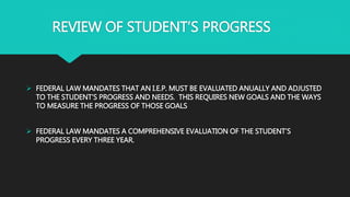 REVIEW OF STUDENT’S PROGRESS
 FEDERAL LAW MANDATES THAT AN I.E.P. MUST BE EVALUATED ANUALLY AND ADJUSTED
TO THE STUDENT’S PROGRESS AND NEEDS. THIS REQUIRES NEW GOALS AND THE WAYS
TO MEASURE THE PROGRESS OF THOSE GOALS
 FEDERAL LAW MANDATES A COMPREHENSIVE EVALUATION OF THE STUDENT’S
PROGRESS EVERY THREE YEAR.
 