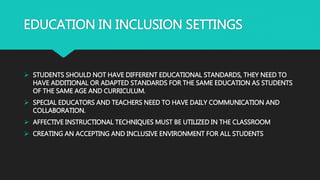 EDUCATION IN INCLUSION SETTINGS
 STUDENTS SHOULD NOT HAVE DIFFERENT EDUCATIONAL STANDARDS, THEY NEED TO
HAVE ADDITIONAL OR ADAPTED STANDARDS FOR THE SAME EDUCATION AS STUDENTS
OF THE SAME AGE AND CURRICULUM.
 SPECIAL EDUCATORS AND TEACHERS NEED TO HAVE DAILY COMMUNICATION AND
COLLABORATION.
 AFFECTIVE INSTRUCTIONAL TECHNIQUES MUST BE UTILIZED IN THE CLASSROOM
 CREATING AN ACCEPTING AND INCLUSIVE ENVIRONMENT FOR ALL STUDENTS
 