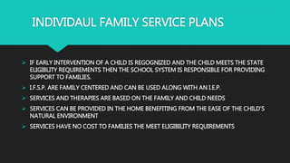 INDIVIDAUL FAMILY SERVICE PLANS
 IF EARLY INTERVENTION OF A CHILD IS REGOGNIZED AND THE CHILD MEETS THE STATE
ELIGIBLITY REQUIREMENTS THEN THE SCHOOL SYSTEM IS RESPONSIBLE FOR PROVIDING
SUPPORT TO FAMILIES.
 I.F.S.P. ARE FAMILY CENTERED AND CAN BE USED ALONG WITH AN I.E.P.
 SERVICES AND THERAPIES ARE BASED ON THE FAMILY AND CHILD NEEDS
 SERVICES CAN BE PROVIDED IN THE HOME BENEFITING FROM THE EASE OF THE CHILD’S
NATURAL ENVIRONMENT
 SERVICES HAVE NO COST TO FAMILIES THE MEET ELIGIBILITY REQUIREMENTS
 