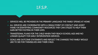 I.F.S.P.
 SERVICES WILL BE PROVIDED IN THE PRIMARY LANGUAGE THE FAMILY SPEAKS AT HOME
 ALL SERVICES ARE COORDINATED WITH A SINGLE POINT OF CONTACT AND ASSIST
FAMILY IN IDENTIFYING COMMUNITY RESOURCES THEY CAN UTILIZE TO HELP THEM
GAIN BETTER FOOTING IN THEIR LIVES.
 TRANSITIONAL PLANS FOR THE CHILD WHEN THEY REACH SCHOOL AGE AND NO
LONGER QUALIFY FOR EARLY INTERVENTION SERVICES.
 GOALS ARE OUTCOME STATEMENTS AND REFLECT THE CHANGES THE FAMILY WOULD
LIKE TO SEE FOR THEMSELVES AND THEIR CHILD.
 