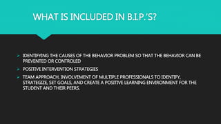 WHAT IS INCLUDED IN B.I.P.’S?
 IDENTIFYING THE CAUSES OF THE BEHAVIOR PROBLEM SO THAT THE BEHAVIOR CAN BE
PREVENTED OR CONTROLED
 POSITIVE INTERVENTION STRATEGIES
 TEAM APPROACH, INVOLVEMENT OF MULTIPLE PROFESSIONALS TO IDENTIFY,
STRATEGIZE, SET GOALS, AND CREATE A POSITIVE LEARNING ENVIRONMENT FOR THE
STUDENT AND THEIR PEERS.
 