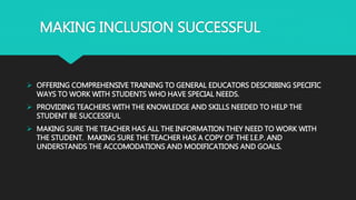 MAKING INCLUSION SUCCESSFUL
 OFFERING COMPREHENSIVE TRAINING TO GENERAL EDUCATORS DESCRIBING SPECIFIC
WAYS TO WORK WITH STUDENTS WHO HAVE SPECIAL NEEDS.
 PROVIDING TEACHERS WITH THE KNOWLEDGE AND SKILLS NEEDED TO HELP THE
STUDENT BE SUCCESSFUL
 MAKING SURE THE TEACHER HAS ALL THE INFORMATION THEY NEED TO WORK WITH
THE STUDENT. MAKING SURE THE TEACHER HAS A COPY OF THE I.E.P. AND
UNDERSTANDS THE ACCOMODATIONS AND MODIFICATIONS AND GOALS.
 