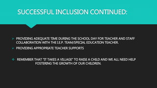 SUCCESSFUL INCLUSION CONTINUED:
 PROVIDING ADEQUATE TIME DURING THE SCHOOL DAY FOR TEACHER AND STAFF
COLLABORATION WITH THE I.E.P. TEAM/SPECIAL EDUCATION TEACHER.
 PROVIDING APPROPRIATE TEACHER SUPPORTS
 REMEMBER THAT “IT TAKES A VILLAGE” TO RAISE A CHILD AND WE ALL NEED HELP
FOSTERING THE GROWTH OF OUR CHILDREN.
 