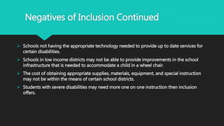 Negatives of Inclusion Continued
 Schools not having the appropriate technology needed to provide up to date services for
certain disabilities.
 Schools in low income districts may not be able to provide improvements in the school
infrastructure that is needed to accommodate a child in a wheel chair.
 The cost of obtaining appropriate supplies, materials, equipment, and special instruction
may not be within the means of certain school districts.
 Students with severe disabilities may need more one on one instruction then inclusion
offers.
 