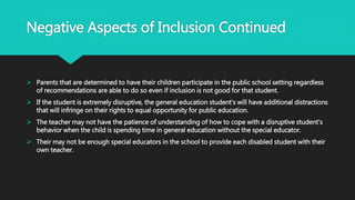 Negative Aspects of Inclusion Continued
 Parents that are determined to have their children participate in the public school setting regardless
of recommendations are able to do so even if inclusion is not good for that student.
 If the student is extremely disruptive, the general education student’s will have additional distractions
that will infringe on their rights to equal opportunity for public education.
 The teacher may not have the patience of understanding of how to cope with a disruptive student’s
behavior when the child is spending time in general education without the special educator.
 Their may not be enough special educators in the school to provide each disabled student with their
own teacher.
 