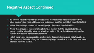 Negative Aspect Continued
 If a student has extraordinary disabilities and is mainstreamed into general education,
other student’s that need additional help but are not qualified for I.D.E.A. could fall behind.
 Worse then having a student fall behind, groups of students may fall behind.
 Worse then groups of students falling behind, is the risk that the issues student’s are
having could be missed by a teacher who is spread too thin while taking care of another
student that requires her constant attention.
 Not all classrooms have access to a student aide. Special Educators can not always be in
the classroom. Behavior of regular students may begin to decline in order to receive more
attention from the teacher.
 
