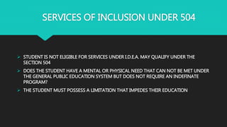 SERVICES OF INCLUSION UNDER 504
 STUDENT IS NOT ELIGIBLE FOR SERVICES UNDER I.D.E.A. MAY QUALIFY UNDER THE
SECTION 504
 DOES THE STUDENT HAVE A MENTAL OR PHYSICAL NEED THAT CAN NOT BE MET UNDER
THE GENERAL PUBLIC EDUCATION SYSTEM BUT DOES NOT REQUIRE AN INDEFINATE
PROGRAM?
 THE STUDENT MUST POSSESS A LIMITATION THAT IMPEDES THEIR EDUCATION
 