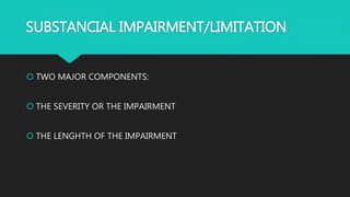 SUBSTANCIAL IMPAIRMENT/LIMITATION
 TWO MAJOR COMPONENTS:
 THE SEVERITY OR THE IMPAIRMENT
 THE LENGHTH OF THE IMPAIRMENT
 