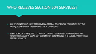 WHO RECIEVES SECTION 504 SERVICES?
 ALL STUDENTS WHO HAVE BEEN GIVEN A REFERAL FOR SPECIAL EDCUATION BUT DO
NOT QUALIFY UNDER THE FEDERAL I.D.E.A. GUIDELINES
 EVERY SCHOOL IS REQUIRED TO HAVE A COMMITTEE THAT IS KNOWLEDGABLE AND
READY TO DEVELOP A CLEAR CUT SYSTEM FOR DETERMINING THE ELIGIBILTY FOR THESE
SPECIAL SERVICES
 
