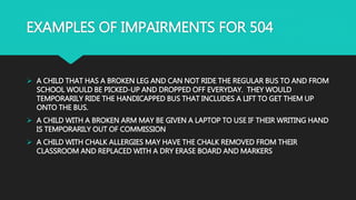 EXAMPLES OF IMPAIRMENTS FOR 504
 A CHILD THAT HAS A BROKEN LEG AND CAN NOT RIDE THE REGULAR BUS TO AND FROM
SCHOOL WOULD BE PICKED-UP AND DROPPED OFF EVERYDAY. THEY WOULD
TEMPORARILY RIDE THE HANDICAPPED BUS THAT INCLUDES A LIFT TO GET THEM UP
ONTO THE BUS.
 A CHILD WITH A BROKEN ARM MAY BE GIVEN A LAPTOP TO USE IF THEIR WRITING HAND
IS TEMPORARILY OUT OF COMMISSION
 A CHILD WITH CHALK ALLERGIES MAY HAVE THE CHALK REMOVED FROM THEIR
CLASSROOM AND REPLACED WITH A DRY ERASE BOARD AND MARKERS
 