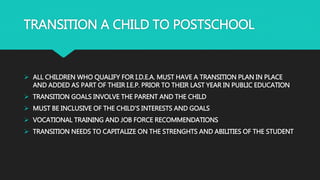 TRANSITION A CHILD TO POSTSCHOOL
 ALL CHILDREN WHO QUALIFY FOR I.D.E.A. MUST HAVE A TRANSITION PLAN IN PLACE
AND ADDED AS PART OF THEIR I.E.P. PRIOR TO THEIR LAST YEAR IN PUBLIC EDUCATION
 TRANSITION GOALS INVOLVE THE PARENT AND THE CHILD
 MUST BE INCLUSIVE OF THE CHILD’S INTERESTS AND GOALS
 VOCATIONAL TRAINING AND JOB FORCE RECOMMENDATIONS
 TRANSITION NEEDS TO CAPITALIZE ON THE STRENGHTS AND ABILITIES OF THE STUDENT
 