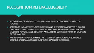 RECOGNITION,REFERAL,ELIGIBILITY
 RECOGINTION OF A DISABILITY IS USUALLY FOUND BY A CONCERNED PARENT OR
TEACHER
 SOMETIMES EARLY INTERVENTION IS MISSED AND A STUDENT HAS SLIPPED THROUGH
THE CRACKS. IN LATER YEARS, DISABILITIES ARE OFTEN RECOGNIZED THROUGH THE
STUDENT’S PERFORMANCE, BEHAVIOR, AND ABILITIES COMPARED TO OTHER STUDENTS
OF THE SAME AGE.
 PRE-REFERAL INTERVENTION KEEPS THE STUDENT IN GENERAL EDUCATION WHILE
OFFERING SPECIAL ASSISTANCE DURING THE DIAGNOSING PROCESS.
 